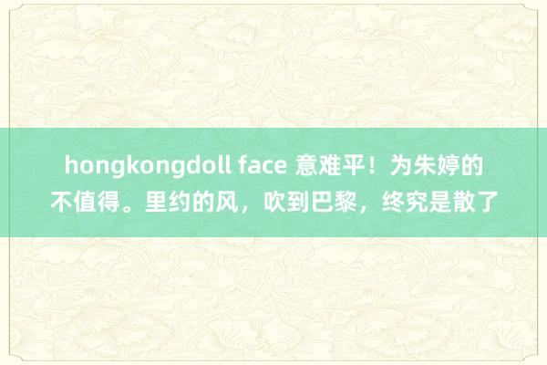 hongkongdoll face 意难平！为朱婷的不值得。里约的风，吹到巴黎，终究是散了