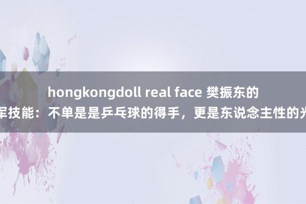 hongkongdoll real face 樊振东的冠军技能：不单是是乒乓球的得手，更是东说念主性的光辉