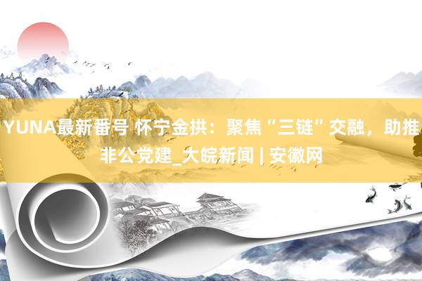 YUNA最新番号 怀宁金拱：聚焦“三链”交融，助推非公党建_大皖新闻 | 安徽网