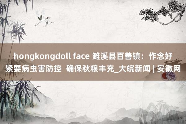 hongkongdoll face 濉溪县百善镇：作念好紧要病虫害防控  确保秋粮丰充_大皖新闻 | 安徽网