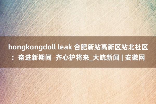 hongkongdoll leak 合肥新站高新区站北社区:  奋进新期间  齐心护将来_大皖新闻 | 安徽网