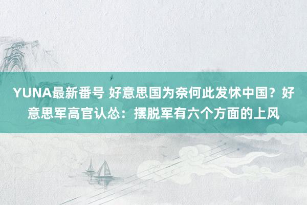 YUNA最新番号 好意思国为奈何此发怵中国？好意思军高官认怂：摆脱军有六个方面的上风