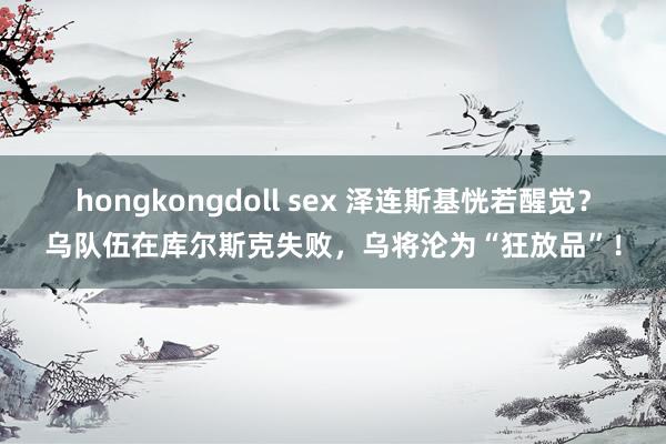 hongkongdoll sex 泽连斯基恍若醒觉？乌队伍在库尔斯克失败，乌将沦为“狂放品”！