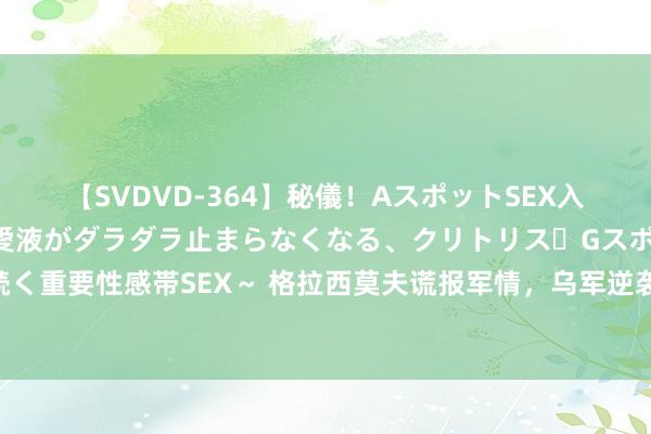 【SVDVD-364】秘儀！AスポットSEX入門 ～刺激した瞬間から愛液がダラダラ止まらなくなる、クリトリス・Gスポットに続く重要性感帯SEX～ 格拉西莫夫谎报军情，乌军逆袭奏效，危险关头，普京派心腹镇守