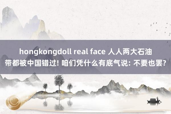 hongkongdoll real face 人人两大石油带都被中国错过! 咱们凭什么有底气说: 不要也罢?