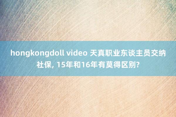 hongkongdoll video 天真职业东谈主员交纳社保, 15年和16年有莫得区别?