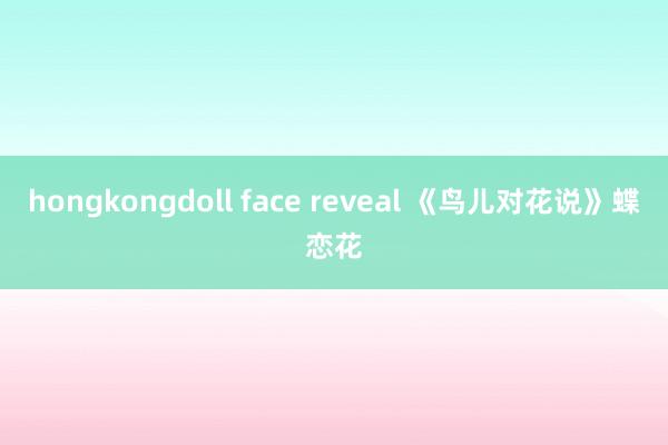 hongkongdoll face reveal 《鸟儿对花说》蝶恋花