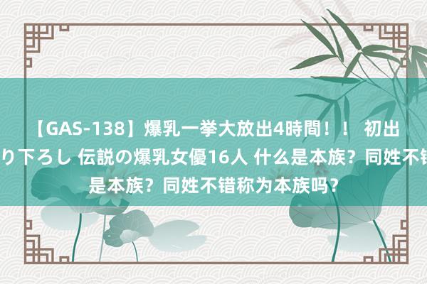 【GAS-138】爆乳一挙大放出4時間！！ 初出し！すべて撮り下ろし 伝説の爆乳女優16人 什么是本族？同姓不错称为本族吗？