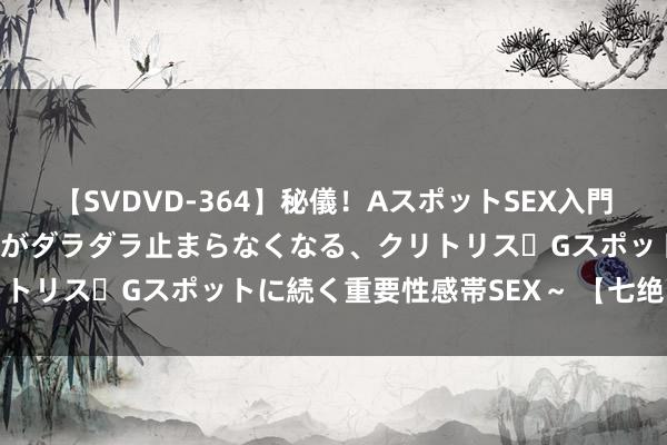 【SVDVD-364】秘儀！AスポットSEX入門 ～刺激した瞬間から愛液がダラダラ止まらなくなる、クリトリス・Gスポットに続く重要性感帯SEX～ 【七绝】菜圃