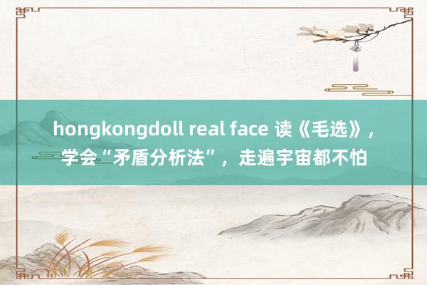 hongkongdoll real face 读《毛选》，学会“矛盾分析法”，走遍宇宙都不怕