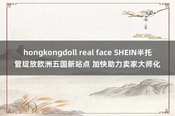 hongkongdoll real face SHEIN半托管绽放欧洲五国新站点 加快助力卖家大师化