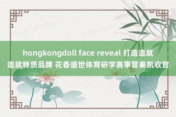 hongkongdoll face reveal 打造造就造就特质品牌 花香盛世体育研学赛事营奏凯收官