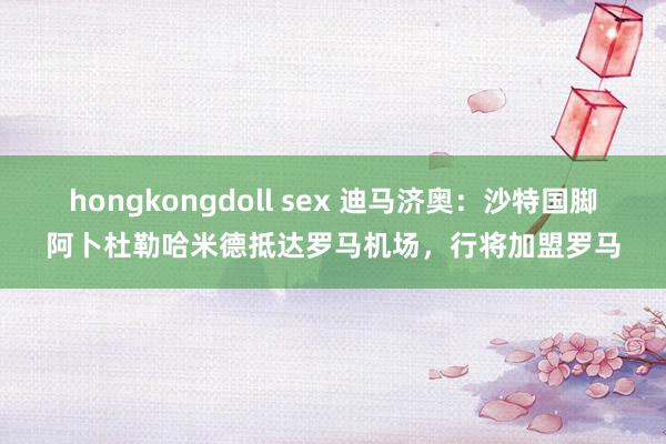 hongkongdoll sex 迪马济奥：沙特国脚阿卜杜勒哈米德抵达罗马机场，行将加盟罗马